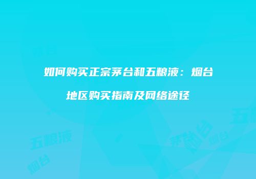 如何购买正宗茅台和五粮液：烟台地区购买指南及网络途径