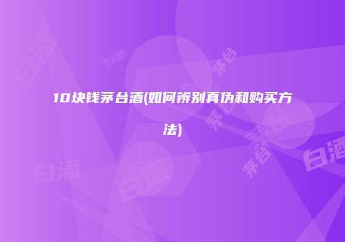 10块钱茅台酒(如何辨别真伪和购买方法)