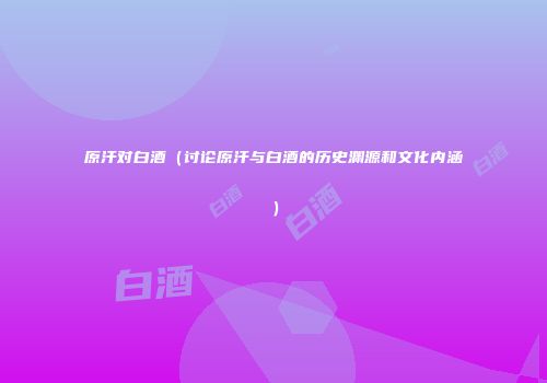原汗对白酒（讨论原汗与白酒的历史渊源和文化内涵）