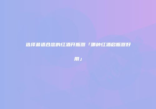 选择最适合您的红酒开瓶器「哪种红酒启瓶器好用」