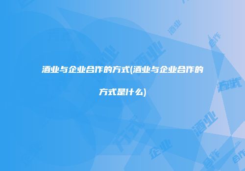 酒业与企业合作的方式(酒业与企业合作的方式是什么)
