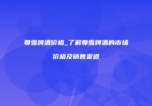 尊雪啤酒价格_了解尊雪啤酒的市场价格及销售渠道