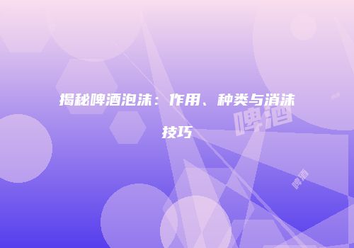 揭秘啤酒泡沫：作用、种类与消沫技巧