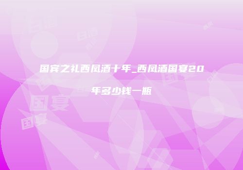 国宾之礼西凤酒十年_西凤酒国宴20年多少钱一瓶