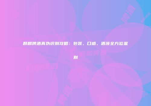 麒麟啤酒真伪识别攻略：包装、口感、酒液全方位鉴别