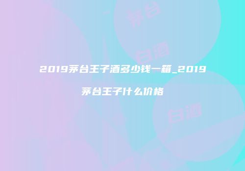 2019茅台王子酒多少钱一箱_2019茅台王子什么价格