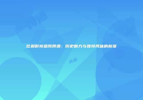 比利时修道院啤酒：历史魅力与独特风味的新宠