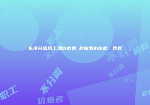 永不分离职工酒价格表_最新酒水价格一览表