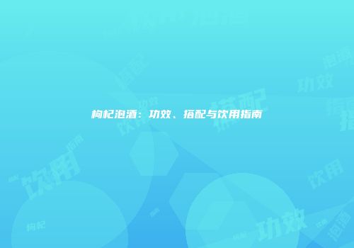枸杞泡酒：功效、搭配与饮用指南