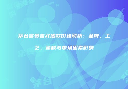 茅台富贵吉祥酒款价格解析：品牌、工艺、稀缺与市场因素影响