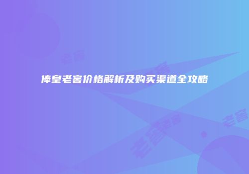 俸皇老窖价格解析及购买渠道全攻略