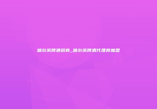 哈尔滨啤酒招商_哈尔滨啤酒代理商加盟