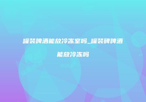 罐装啤酒能放冷冻室吗_罐装碑啤酒能放冷冻吗