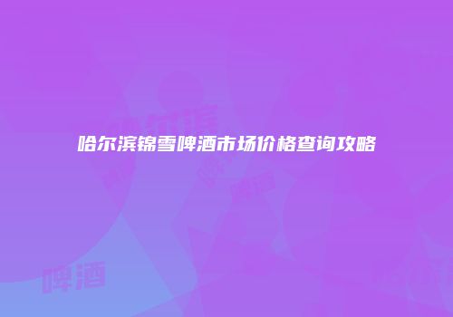 哈尔滨锦雪啤酒市场价格查询攻略