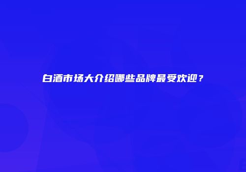 白酒市场大介绍哪些品牌最受欢迎？