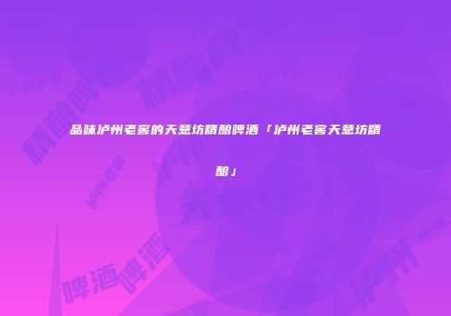 品味泸州老窖的天意坊精酿啤酒「泸州老窖天意坊精酿」