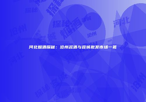 河北烟酒探秘：沧州名酒与容城批发市场一览