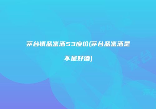 茅台镇品鉴酒53度价(茅台品鉴酒是不是好酒)