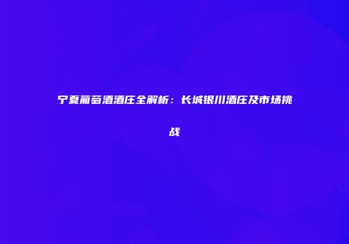 宁夏葡萄酒酒庄全解析：长城银川酒庄及市场挑战