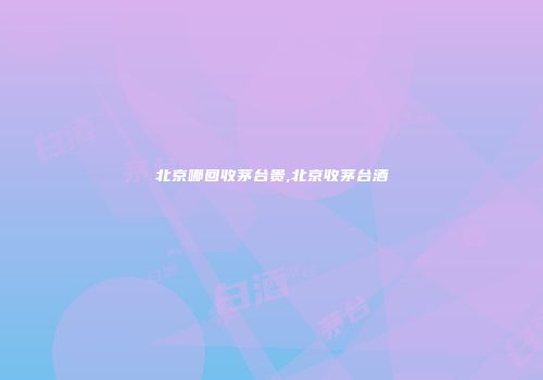 北京哪回收茅台贵,北京收茅台酒