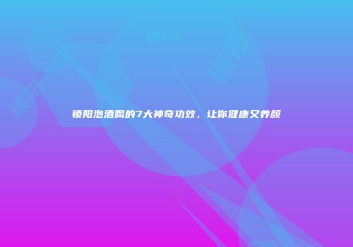 锁阳泡酒喝的7大神奇功效，让你健康又养颜