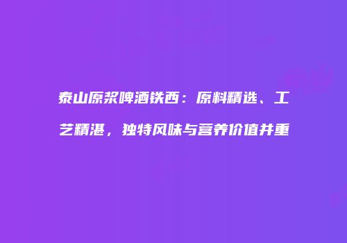 泰山原浆啤酒铁西：原料精选、工艺精湛，独特风味与营养价值并重