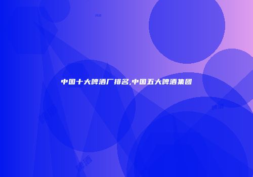 中国十大啤酒厂排名,中国五大啤酒集团