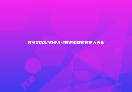 啤酒500价格表介绍你未必知道的惊人真相