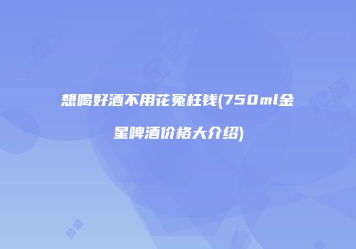 想喝好酒不用花冤枉钱(750ml金星啤酒价格大介绍)