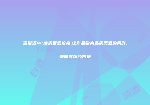 晋道酒42度清香型价格,让你品尝高品质美酒的同时,走向成功的方法