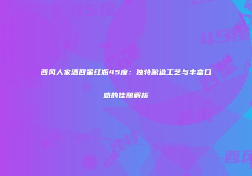 西风人家酒四星红瓶45度：独特酿造工艺与丰富口感的佳酿解析