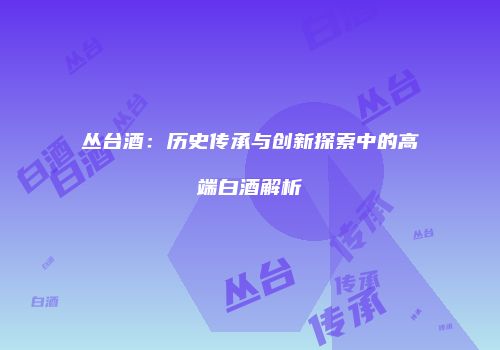 丛台酒：历史传承与创新探索中的高端白酒解析