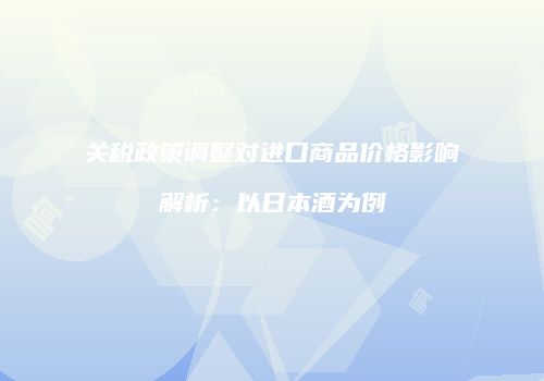 关税政策调整对进口商品价格影响解析：以日本酒为例