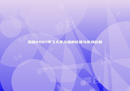 揭秘2007年飞天茅台酒的价值与市场价格