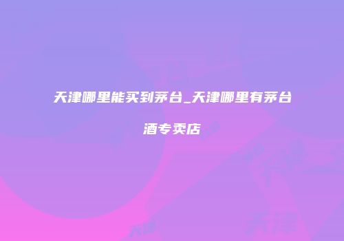 天津哪里能买到茅台_天津哪里有茅台酒专卖店