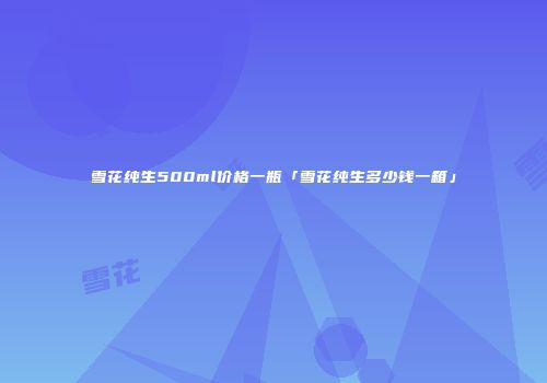 雪花纯生500ml价格一瓶「雪花纯生多少钱一箱」