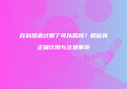 百利甜酒过期了可以喝吗？揭秘其正确饮用与注意事项