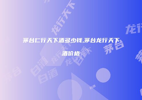 茅台仁行天下酒多少钱,茅台龙行天下酒价格