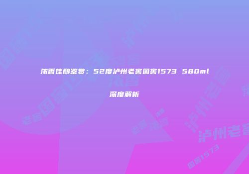 浓香佳酿鉴赏：52度泸州老窖国窖1573 580ml深度解析