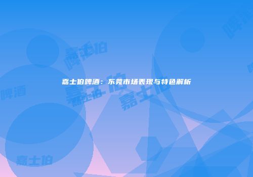 嘉士伯啤酒：东莞市场表现与特色解析