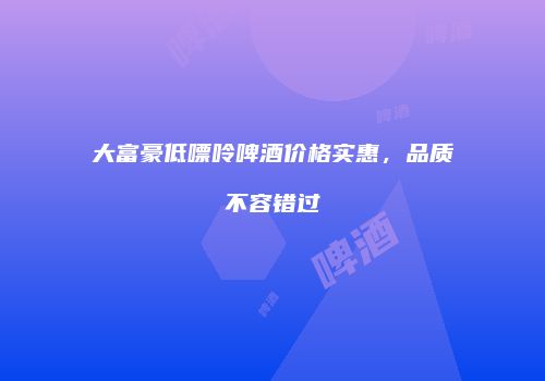 大富豪低嘌呤啤酒价格实惠，品质不容错过
