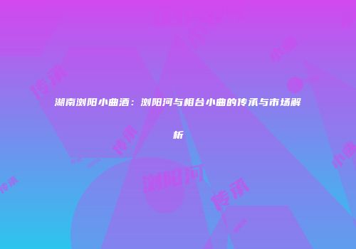 湖南浏阳小曲酒：浏阳河与相台小曲的传承与市场解析