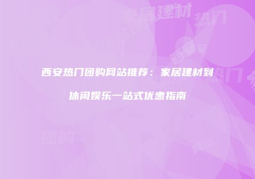 西安热门团购网站推荐：家居建材到休闲娱乐一站式优惠指南