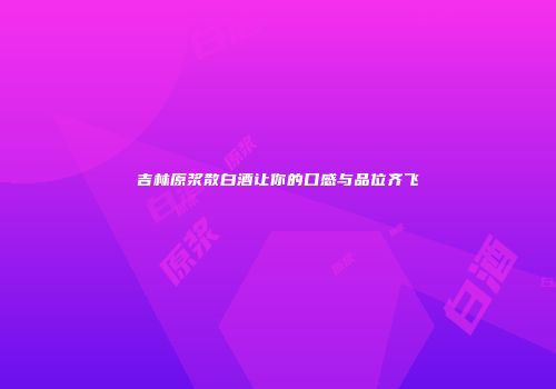 吉林原浆散白酒让你的口感与品位齐飞
