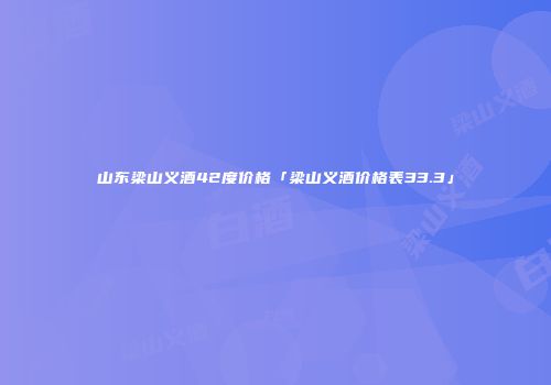 山东梁山义酒42度价格「梁山义酒价格表33.3」