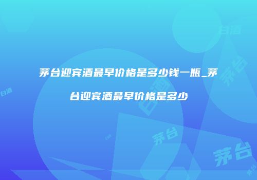 茅台迎宾酒最早价格是多少钱一瓶_茅台迎宾酒最早价格是多少