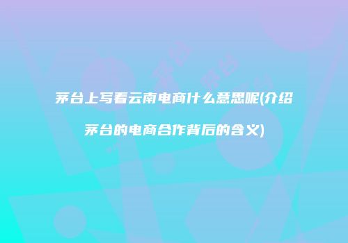 茅台上写着云南电商什么意思呢(介绍茅台的电商合作背后的含义)