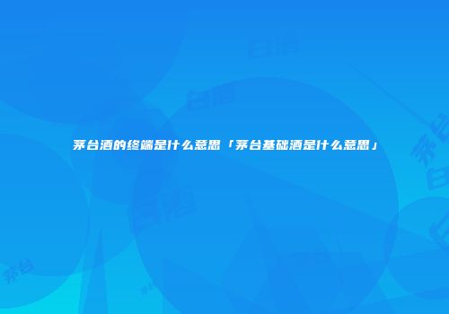 茅台酒的终端是什么意思「茅台基础酒是什么意思」