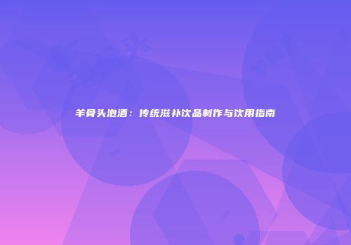 羊骨头泡酒：传统滋补饮品制作与饮用指南