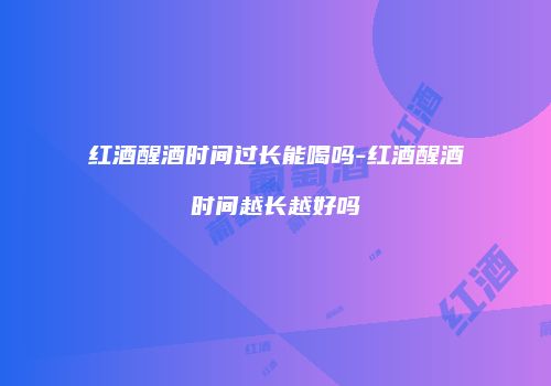 红酒醒酒时间过长能喝吗-红酒醒酒时间越长越好吗
